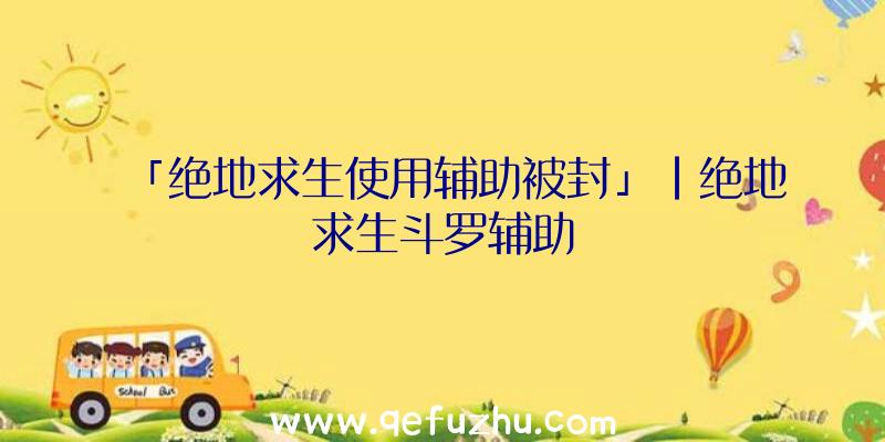 「绝地求生使用辅助被封」|绝地求生斗罗辅助